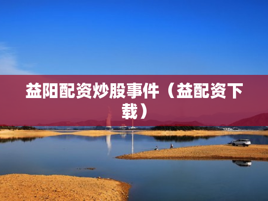 益阳配资炒股事件（益配资下载）