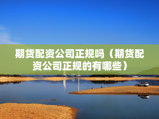 期货配资公司正规吗（期货配资公司正规的有哪些）