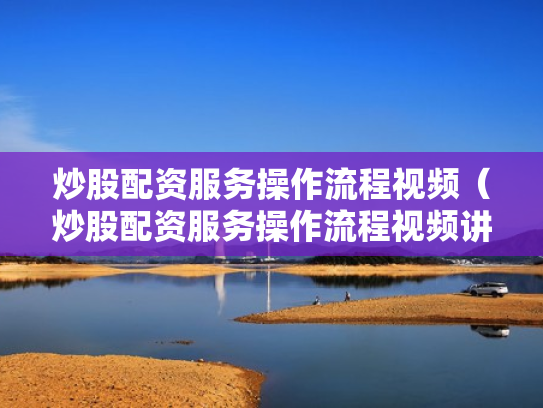 炒股配资服务操作流程视频（炒股配资服务操作流程视频讲解）