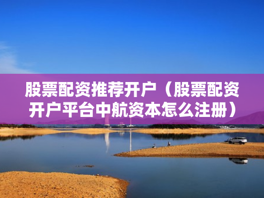 股票配资推荐开户（股票配资开户平台中航资本怎么注册）
