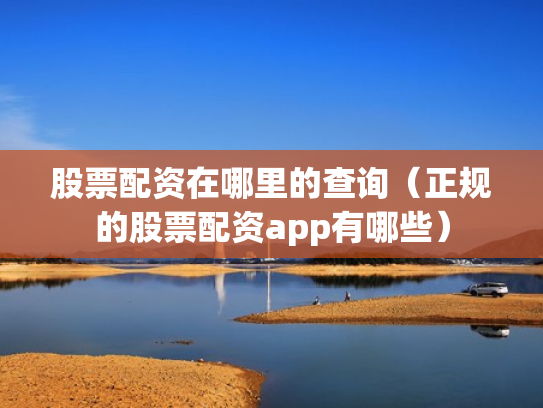 股票配资在哪里的查询（正规的股票配资app有哪些）