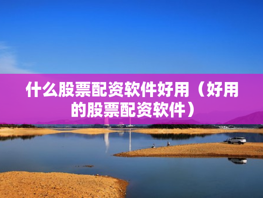 什么股票配资软件好用（好用的股票配资软件）