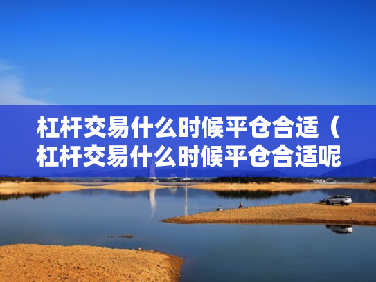 杠杆交易什么时候平仓合适（杠杆交易什么时候平仓合适呢）