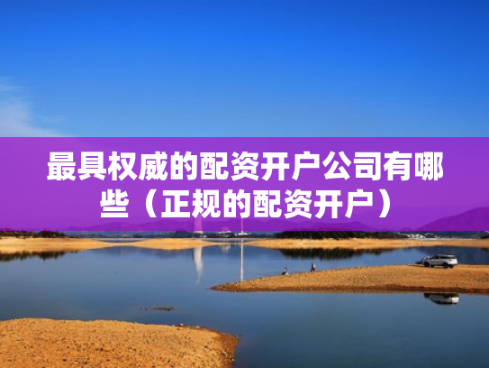 最具权威的配资开户公司有哪些（正规的配资开户）