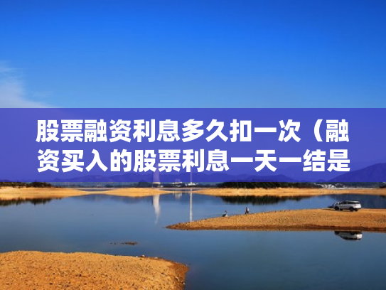 股票融资利息多久扣一次（融资买入的股票利息一天一结是每天都扣吗?）