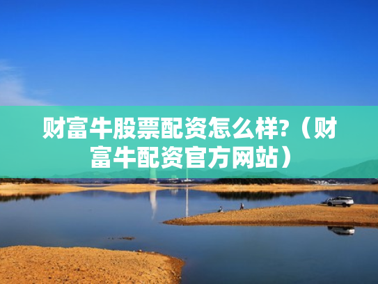 财富牛股票配资怎么样?（财富牛配资官方网站）