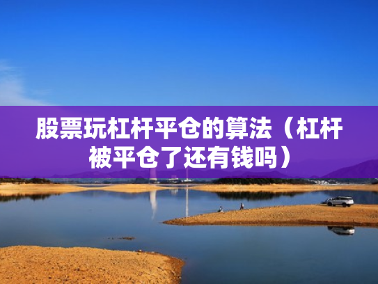 股票玩杠杆平仓的算法（杠杆被平仓了还有钱吗）