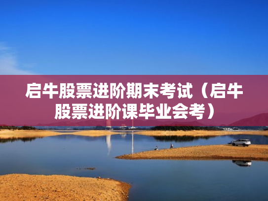 启牛股票进阶期末考试（启牛股票进阶课毕业会考）