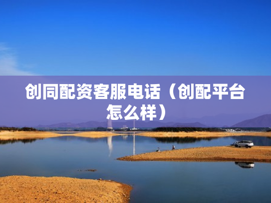 创同配资客服电话（创配平台怎么样）