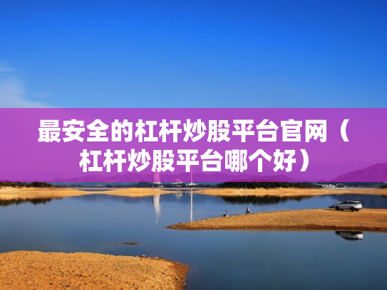最安全的杠杆炒股平台官网（杠杆炒股平台哪个好）