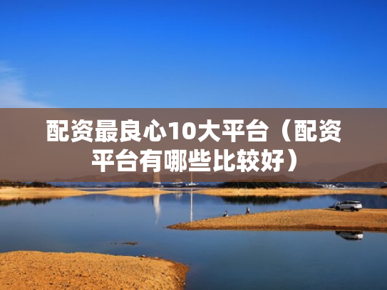 配资最良心10大平台（配资平台有哪些比较好）