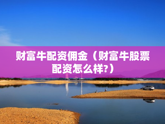 财富牛配资佣金（财富牛股票配资怎么样?）