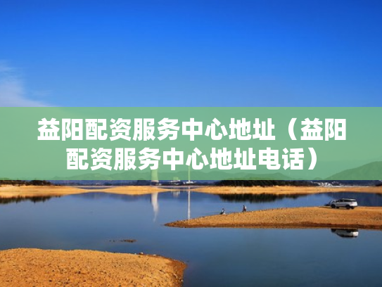 益阳配资服务中心地址（益阳配资服务中心地址电话）