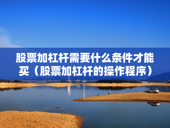 股票加杠杆需要什么条件才能买（股票加杠杆的操作程序）