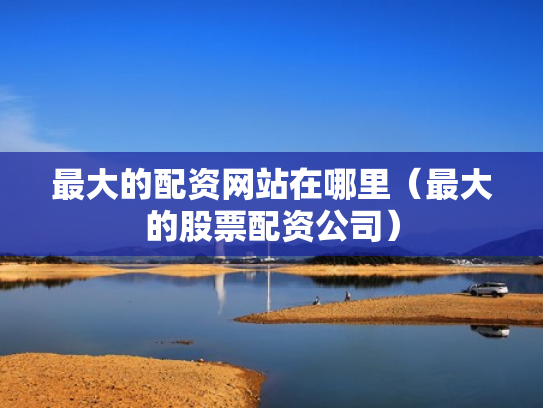 最大的配资网站在哪里（最大的股票配资公司）