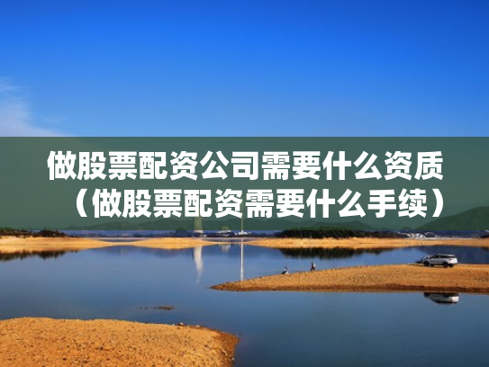 做股票配资公司需要什么资质（做股票配资需要什么手续）