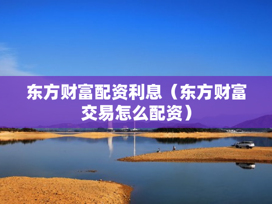 东方财富配资利息（东方财富交易怎么配资）