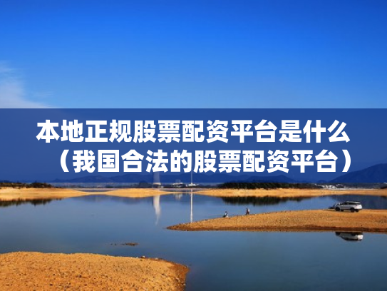 本地正规股票配资平台是什么（我国合法的股票配资平台）