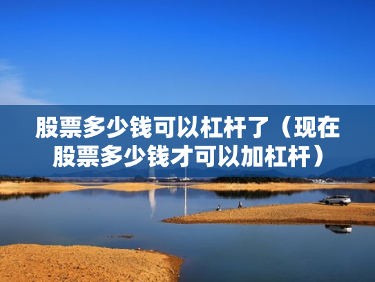 股票多少钱可以杠杆了（现在股票多少钱才可以加杠杆）