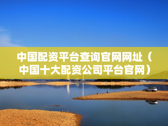 中国配资平台查询官网网址（中国十大配资公司平台官网）
