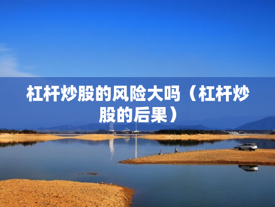 杠杆炒股的风险大吗（杠杆炒股的后果）