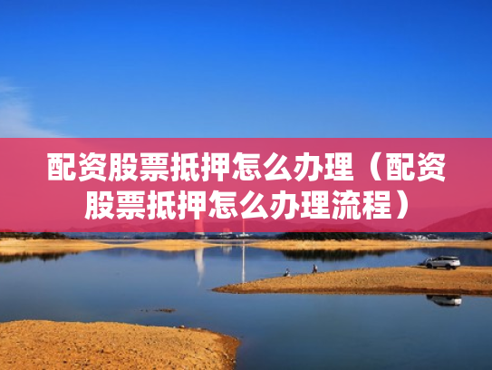 配资股票抵押怎么办理（配资股票抵押怎么办理流程）