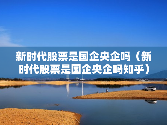 新时代股票是国企央企吗（新时代股票是国企央企吗知乎）