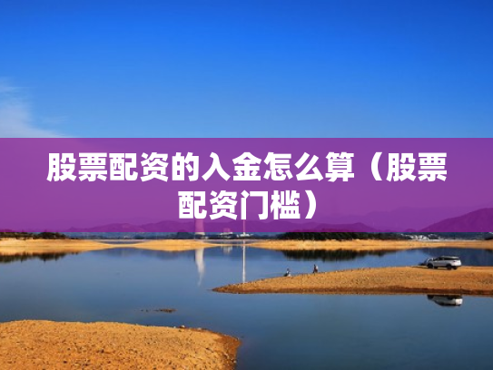 股票配资的入金怎么算（股票配资门槛）