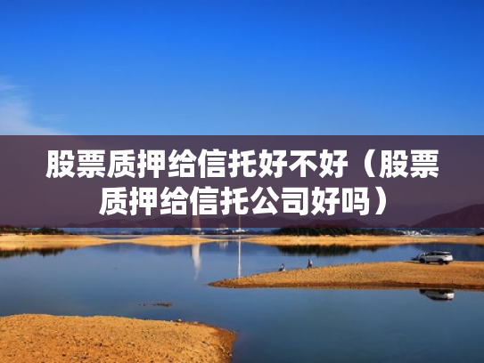 股票质押给信托好不好（股票质押给信托公司好吗）