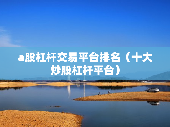 a股杠杆交易平台排名（十大炒股杠杆平台）