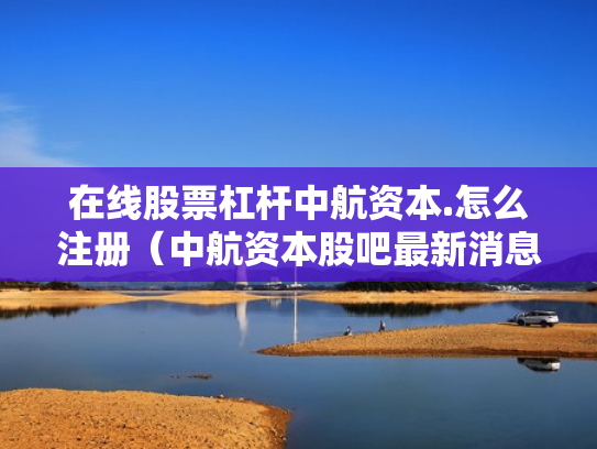 在线股票杠杆中航资本.怎么注册（中航资本股吧最新消息）