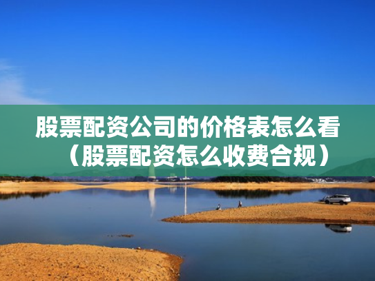 股票配资公司的价格表怎么看（股票配资怎么收费合规）