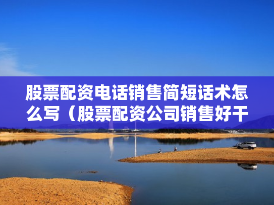 股票配资电话销售简短话术怎么写（股票配资公司销售好干吗）