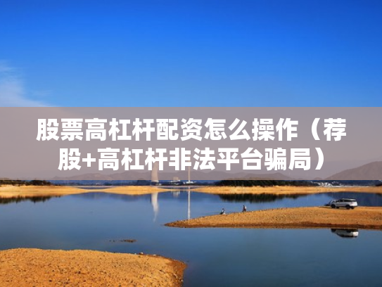 股票高杠杆配资怎么操作（荐股+高杠杆非法平台骗局）