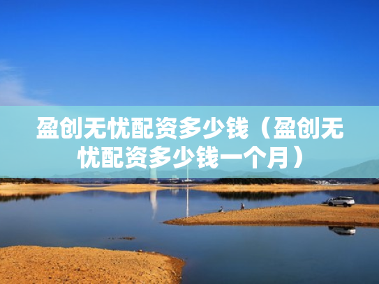 盈创无忧配资多少钱（盈创无忧配资多少钱一个月）