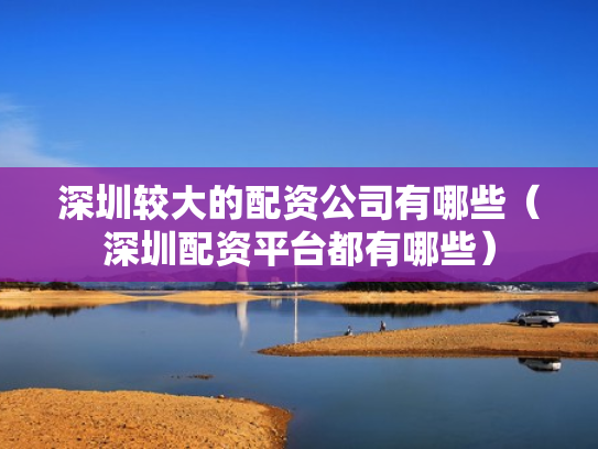 深圳较大的配资公司有哪些（深圳配资平台都有哪些）