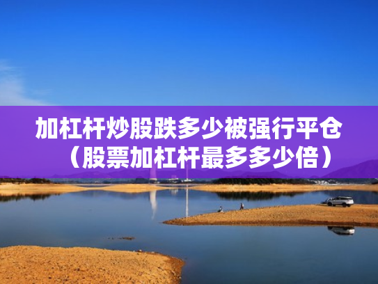 加杠杆炒股跌多少被强行平仓（股票加杠杆最多多少倍）
