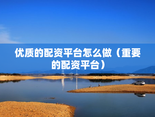 优质的配资平台怎么做（重要的配资平台）