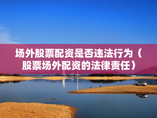 场外股票配资是否违法行为（股票场外配资的法律责任）