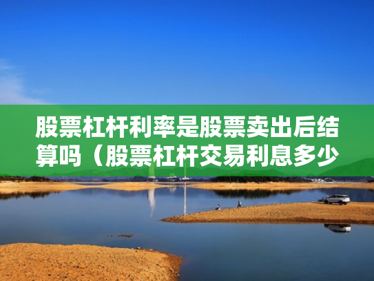 股票杠杆利率是股票卖出后结算吗（股票杠杆交易利息多少钱）