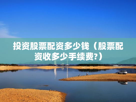 投资股票配资多少钱（股票配资收多少手续费?）