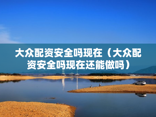 大众配资安全吗现在（大众配资安全吗现在还能做吗）