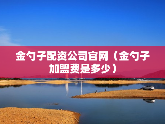 金勺子配资公司官网（金勺子加盟费是多少）
