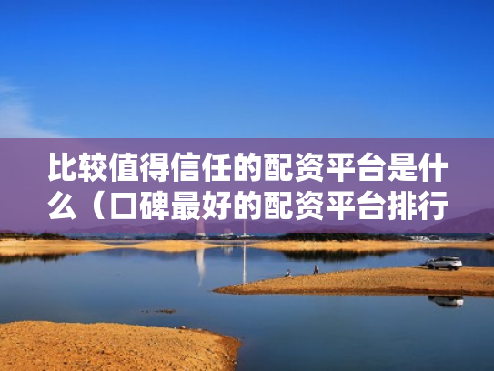 比较值得信任的配资平台是什么（口碑最好的配资平台排行榜）