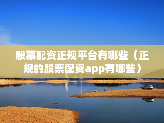 股票配资正规平台有哪些（正规的股票配资app有哪些）