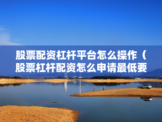股票配资杠杆平台怎么操作（股票杠杆配资怎么申请最低要多少钱）