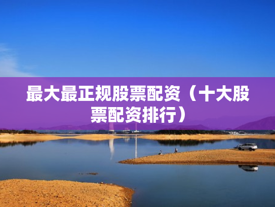 最大最正规股票配资（十大股票配资排行）