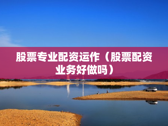 股票专业配资运作（股票配资业务好做吗）