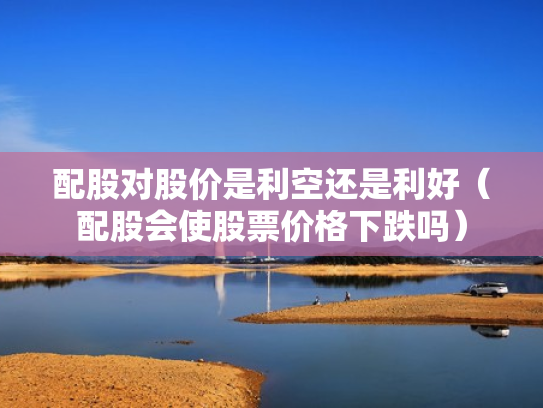 配股对股价是利空还是利好（配股会使股票价格下跌吗）