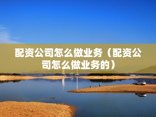 配资公司怎么做业务（配资公司怎么做业务的）
